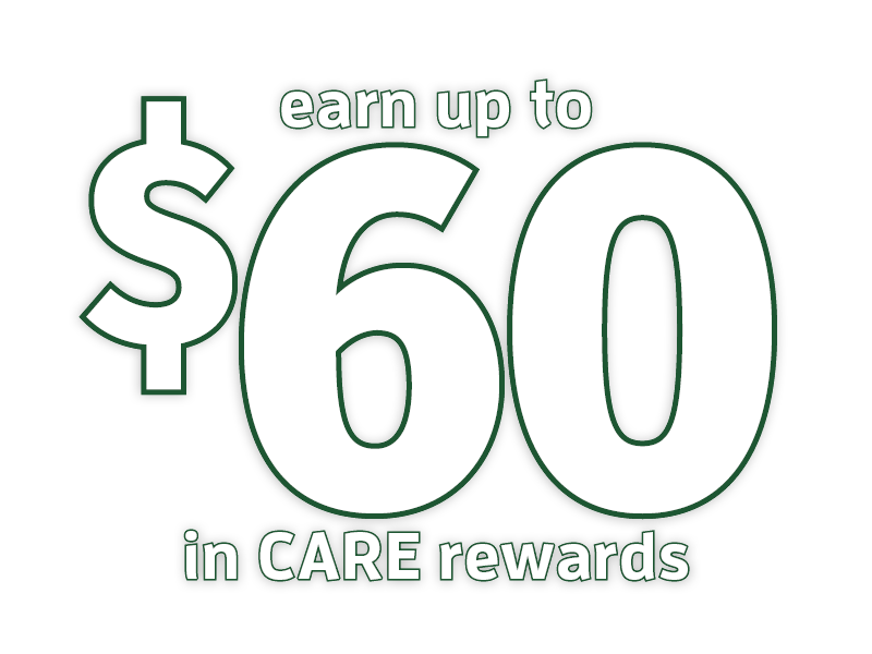 Earn up to 60 Earn up to $60 in CARE Rewards